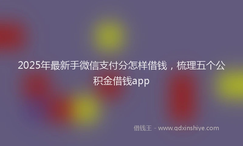 2025年最新手微信支付分怎样借钱，梳理五个公积金借钱app