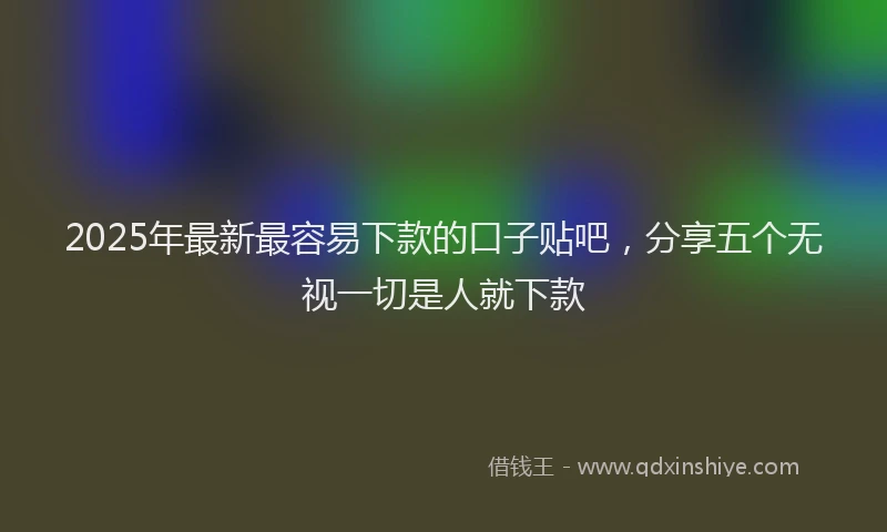2025年最新最容易下款的口子贴吧，分享五个无视一切是人就下款