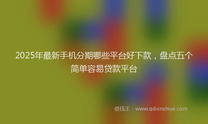 2025年最新手机分期哪些平台好下款，盘点五个简单容易贷款平台