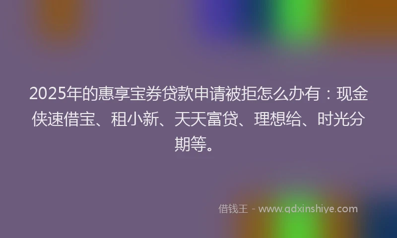 2025年的惠享宝券贷款申请被拒怎么办有：现金侠速借宝、租小新、天天富贷、理想给、时光分期等。