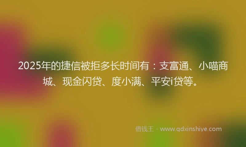 2025年的捷信被拒多长时间有：支富通、小喵商城、现金闪贷、度小满、平安i贷等。