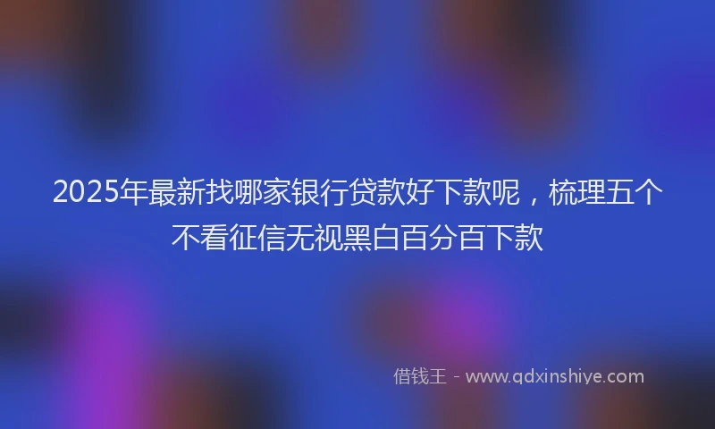2025年最新找哪家银行贷款好下款呢，梳理五个不看征信无视黑白百分百下款