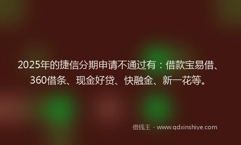 2025年的捷信分期申请不通过有：借款宝易借、360借条、现金好贷、快融金、新一花等。