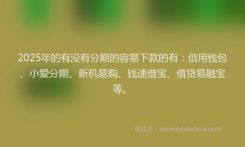 2025年的有没有分期的容易下款的有：信用钱包、小爱分期、新机易购、钱速借宝、借贷易融宝等。