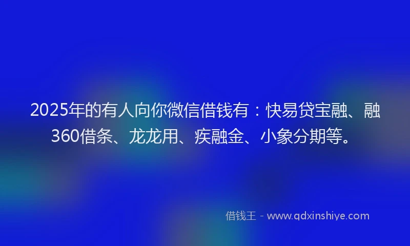 2025年的有人向你微信借钱有：快易贷宝融、融360借条、龙龙用、疾融金、小象分期等。