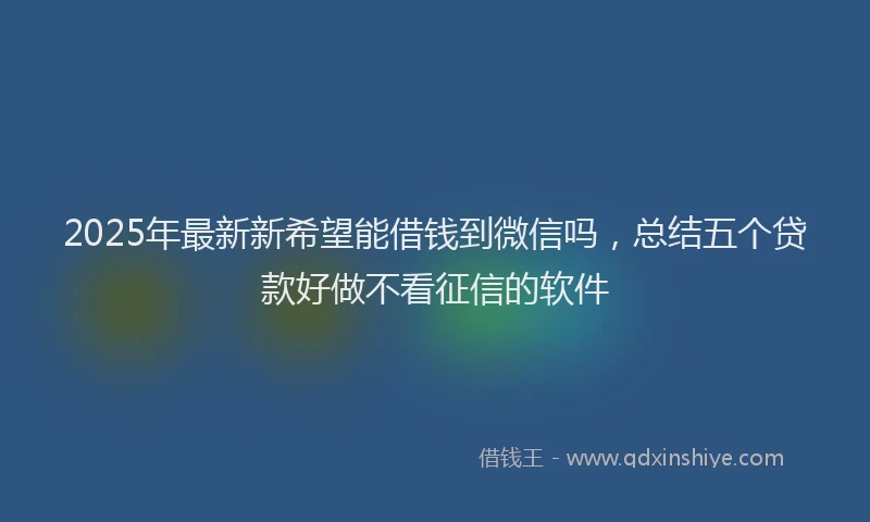 2025年最新新希望能借钱到微信吗，总结五个贷款好做不看征信的软件