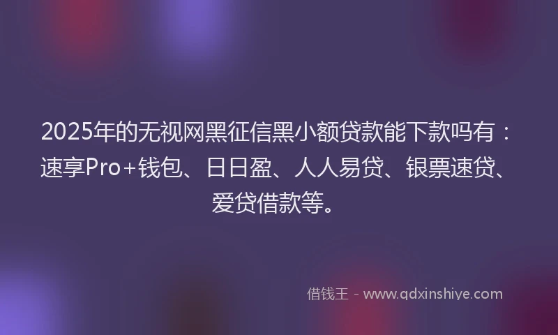 2025年的无视网黑征信黑小额贷款能下款吗有:速享Pro+钱包、日日盈、人人易贷、银票速贷、爱贷借款等。
