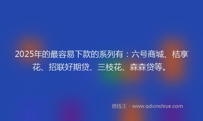 2025年的最容易下款的系列有：六号商城、桔享花、招联好期贷、三枝花、森森贷等。