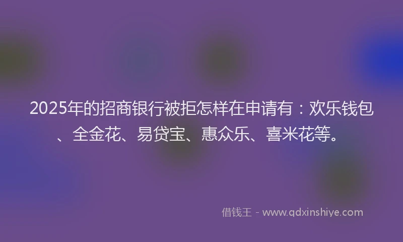 2025年的招商银行被拒怎样在申请有：欢乐钱包、全金花、易贷宝、惠众乐、喜米花等。