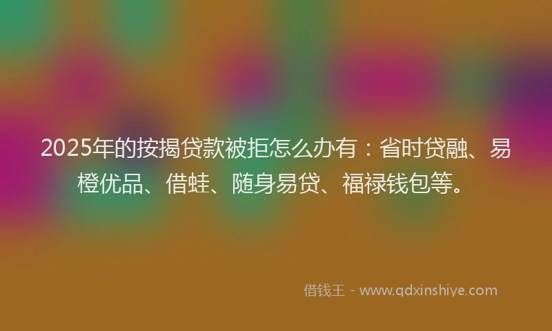2025年的按揭贷款被拒怎么办有：省时贷融、易橙优品、借蛙、随身易贷、福禄钱包等。
