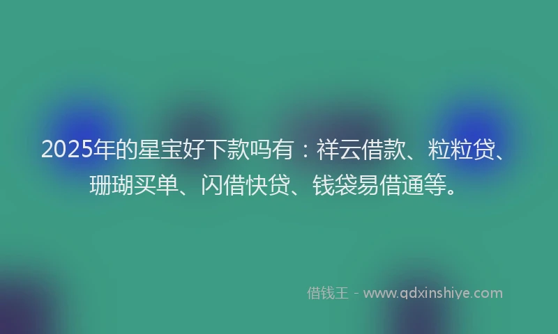 2025年的星宝好下款吗有：祥云借款、粒粒贷、珊瑚买单、闪借快贷、钱袋易借通等。