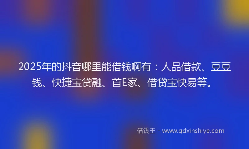 2025年的抖音哪里能借钱啊有：人品借款、豆豆钱、快捷宝贷融、首E家、借贷宝快易等。