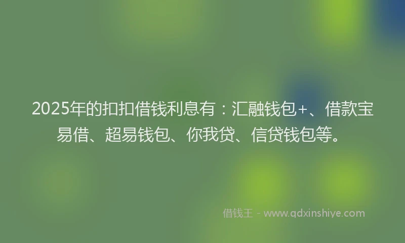 2025年的扣扣借钱利息有：汇融钱包+、借款宝易借、超易钱包、你我贷、信贷钱包等。