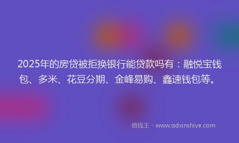 2025年的房贷被拒换银行能贷款吗有：融悦宝钱包、多米、花豆分期、金峰易购、鑫速钱包等。