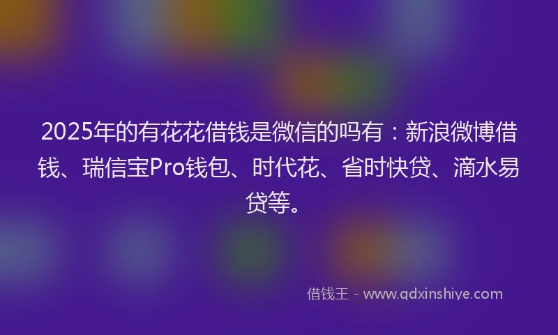 2025年的有花花借钱是微信的吗有：新浪微博借钱、瑞信宝Pro钱包、时代花、省时快贷、滴水易贷等。