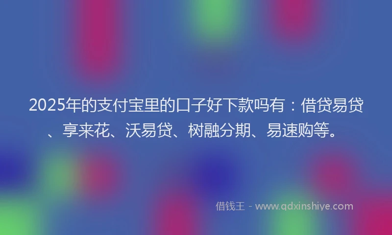 2025年的支付宝里的口子好下款吗有：借贷易贷、享来花、沃易贷、树融分期、易速购等。