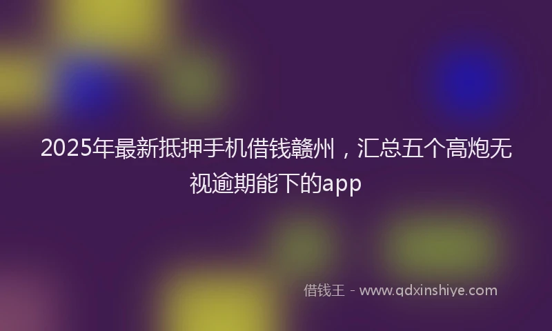 2025年最新抵押手机借钱赣州，汇总五个高炮无视逾期能下的app