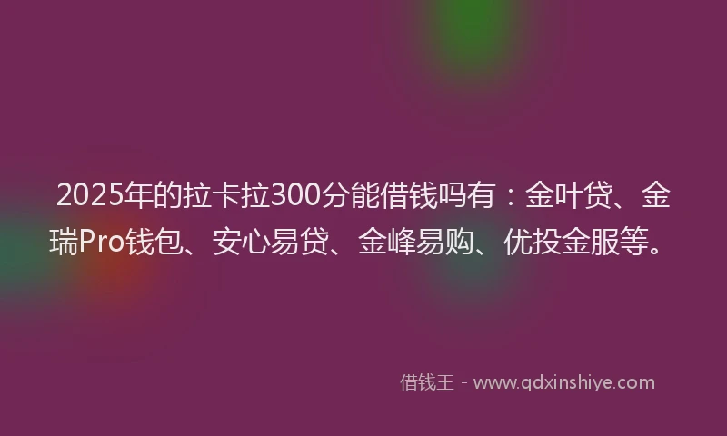 2025年的拉卡拉300分能借钱吗有：金叶贷、金瑞Pro钱包、安心易贷、金峰易购、优投金服等。