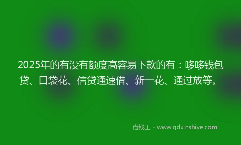 2025年的有没有额度高容易下款的有：哆哆钱包贷、口袋花、信贷通速借、新一花、通过放等。