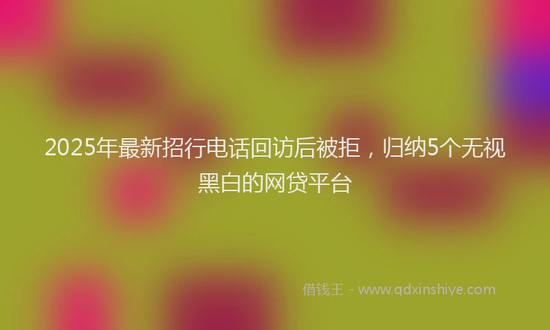 2025年最新招行电话回访后被拒，归纳5个无视黑白的网贷平台