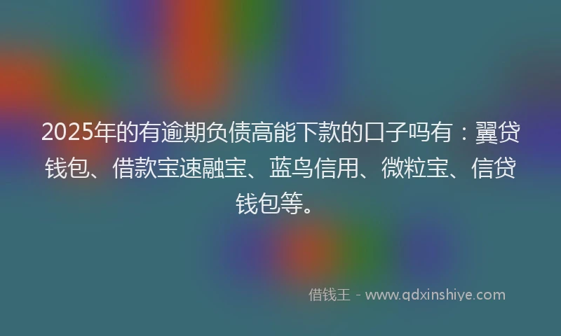 2025年的有逾期负债高能下款的口子吗有：翼贷钱包、借款宝速融宝、蓝鸟信用、微粒宝、信贷钱包等。
