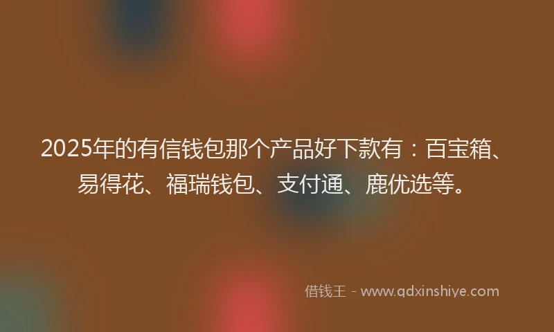 2025年的有信钱包那个产品好下款有：百宝箱、易得花、福瑞钱包、支付通、鹿优选等。