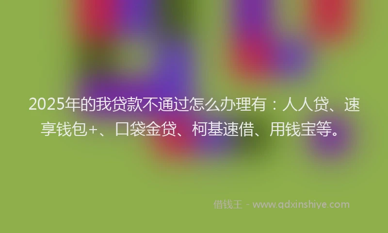 2025年的我贷款不通过怎么办理有：人人贷、速享钱包+、口袋金贷、柯基速借、用钱宝等。