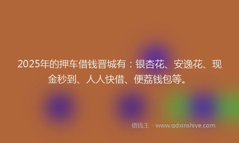 2025年的押车借钱晋城有：银杏花、安逸花、现金秒到、人人快借、便荔钱包等。