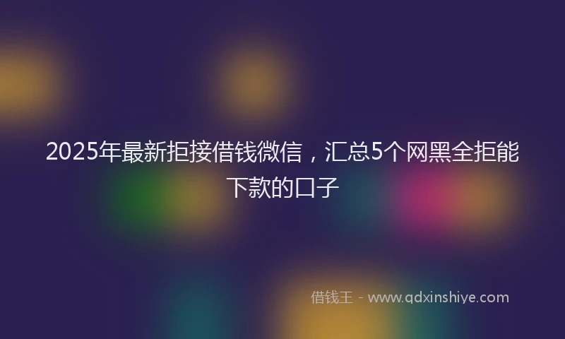 2025年最新拒接借钱微信，汇总5个网黑全拒能下款的口子