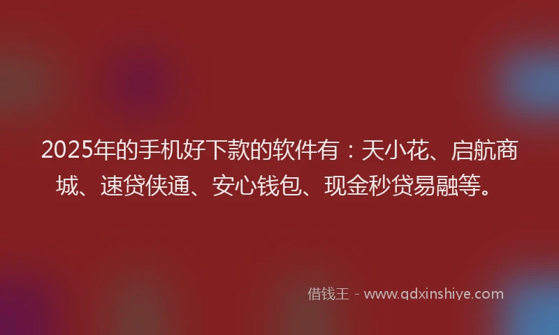 2025年的手机好下款的软件有：天小花、启航商城、速贷侠通、安心钱包、现金秒贷易融等。