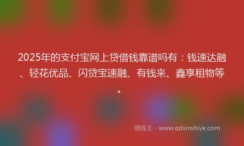 2025年的支付宝网上贷借钱靠谱吗有：钱速达融、轻花优品、闪贷宝速融、有钱来、鑫享租物等。