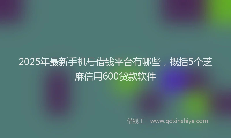 2025年最新手机号借钱平台有哪些，概括5个芝麻信用600贷款软件