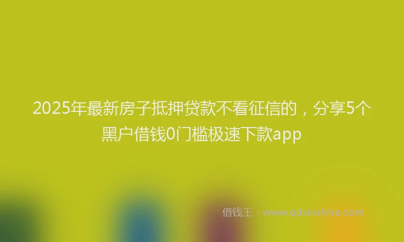 2025年最新房子抵押贷款不看征信的，分享5个黑户借钱0门槛极速下款app