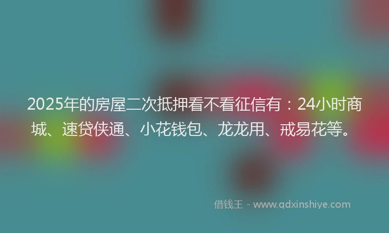 2025年的房屋二次抵押看不看征信有：24小时商城、速贷侠通、小花钱包、龙龙用、戒易花等。