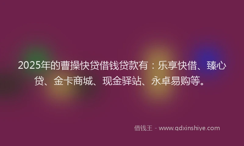 2025年的曹操快贷借钱贷款有：乐享快借、臻心贷、金卡商城、现金驿站、永卓易购等。