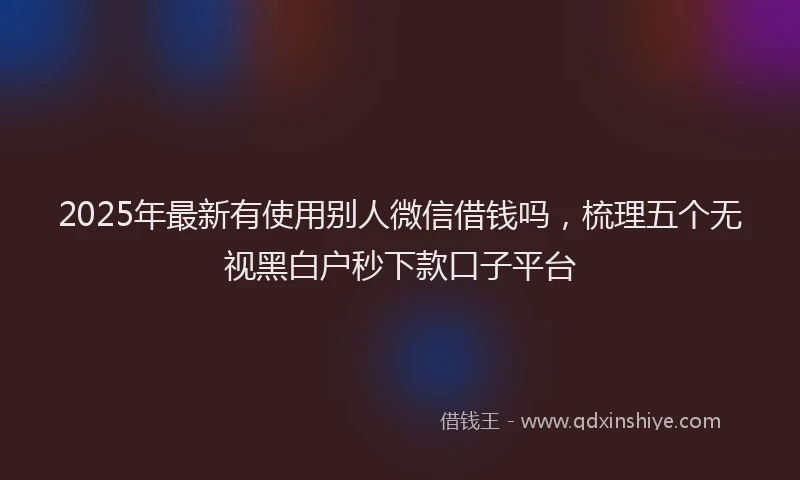 2025年最新有使用别人微信借钱吗，梳理五个无视黑白户秒下款口子平台