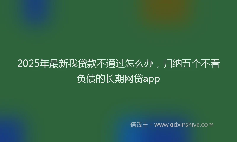 2025年最新我贷款不通过怎么办，归纳五个不看负债的长期网贷app