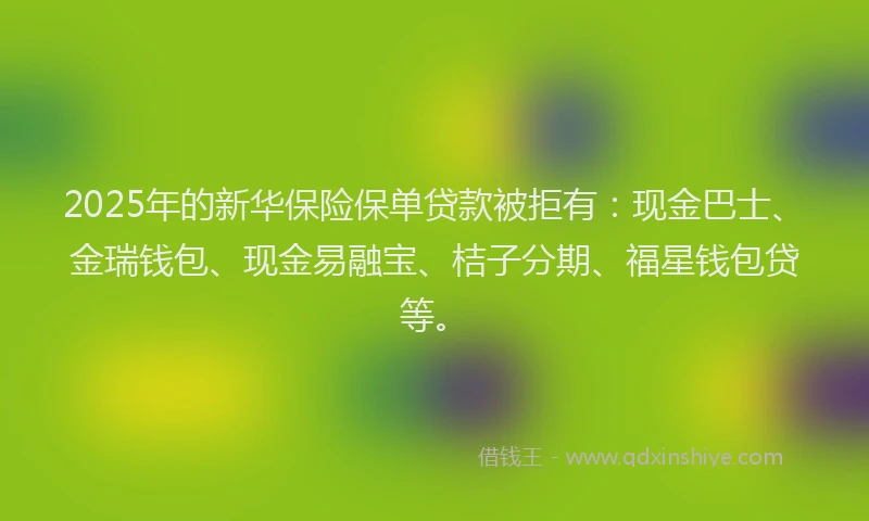 2025年的新华保险保单贷款被拒有：现金巴士、金瑞钱包、现金易融宝、桔子分期、福星钱包贷等。