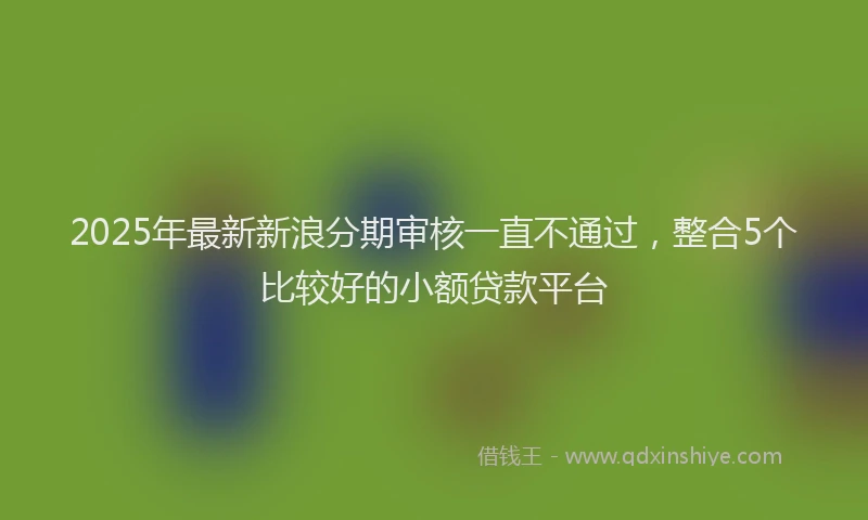 2025年最新新浪分期审核一直不通过，整合5个比较好的小额贷款平台