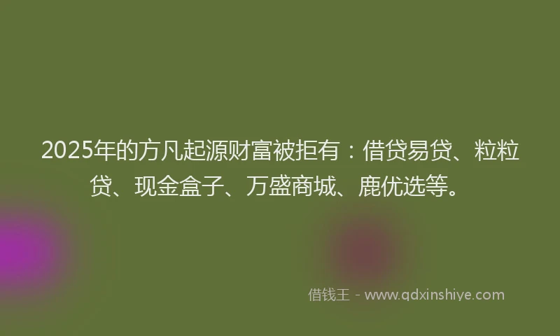 2025年的方凡起源财富被拒有：借贷易贷、粒粒贷、现金盒子、万盛商城、鹿优选等。