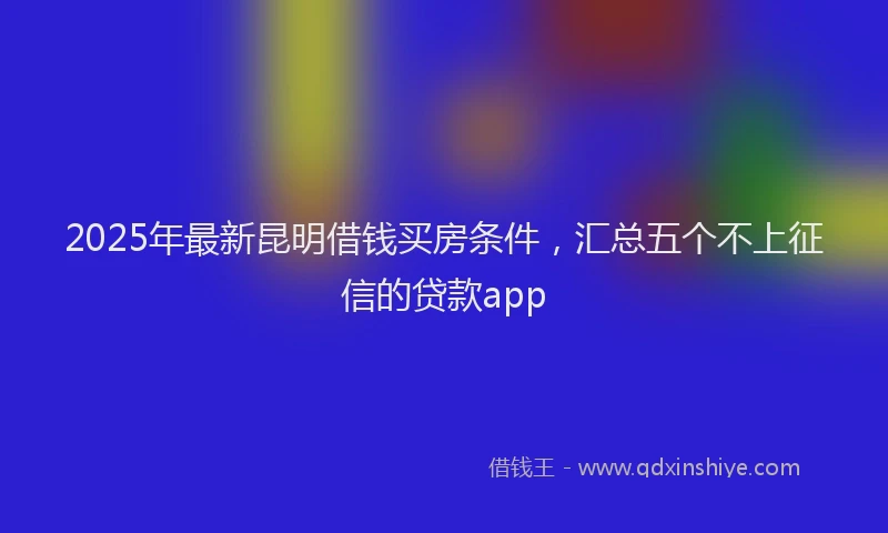 2025年最新昆明借钱买房条件，汇总五个不上征信的贷款app