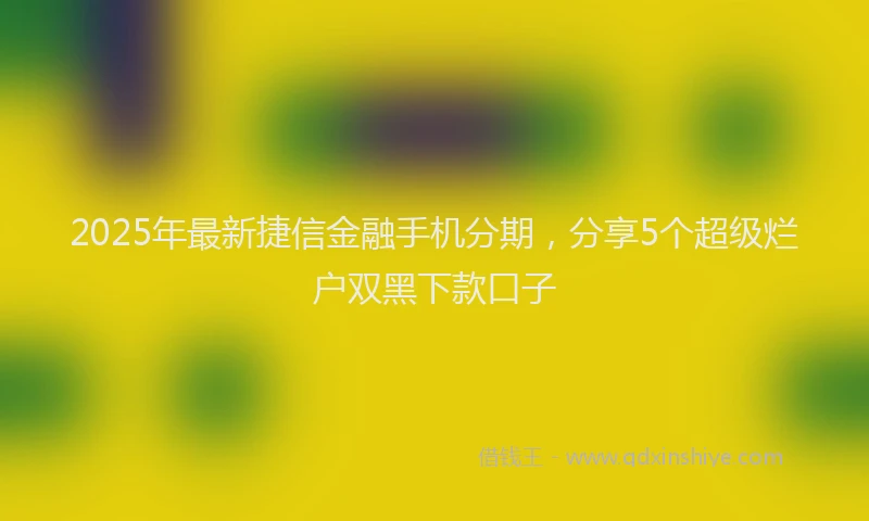 2025年最新捷信金融手机分期，分享5个超级烂户双黑下款口子