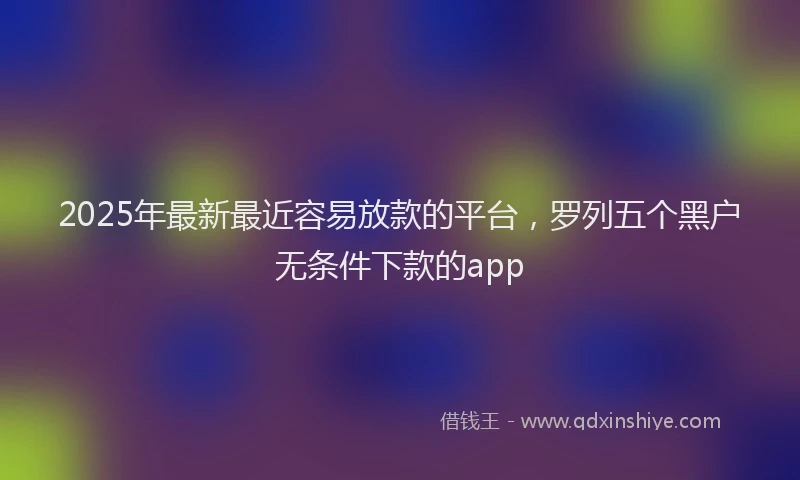 2025年最新最近容易放款的平台，罗列五个黑户无条件下款的app