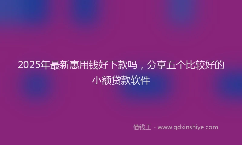 2025年最新惠用钱好下款吗，分享五个比较好的小额贷款软件