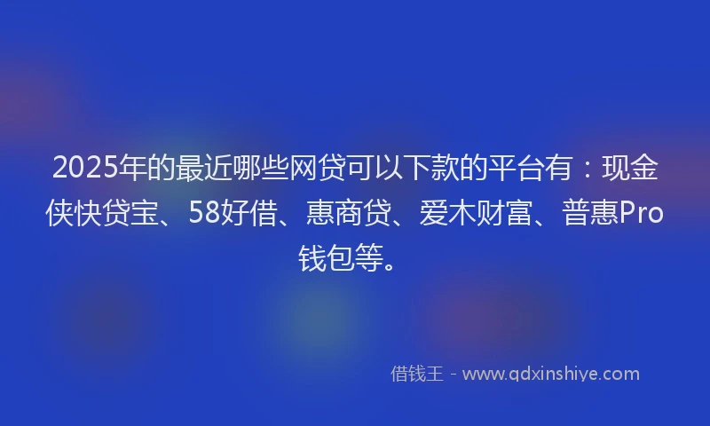 2025年的最近哪些网贷可以下款的平台有：现金侠快贷宝、58好借、惠商贷、爱木财富、普惠Pro钱包等。