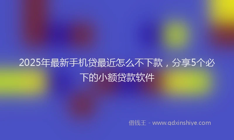 2025年最新手机贷最近怎么不下款，分享5个必下的小额贷款软件
