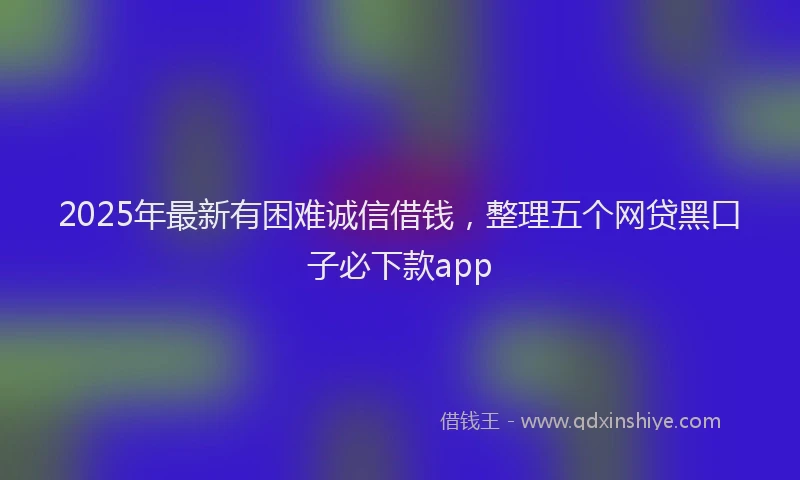 2025年最新有困难诚信借钱，整理五个网贷黑口子必下款app
