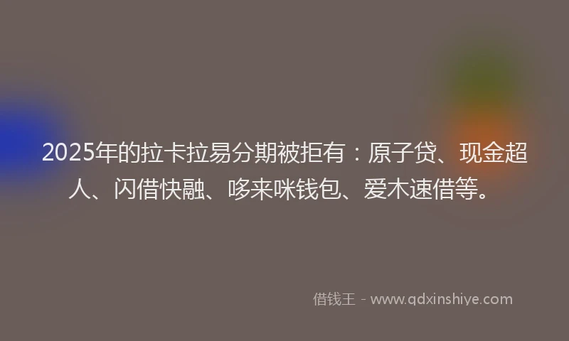 2025年的拉卡拉易分期被拒有：原子贷、现金超人、闪借快融、哆来咪钱包、爱木速借等。