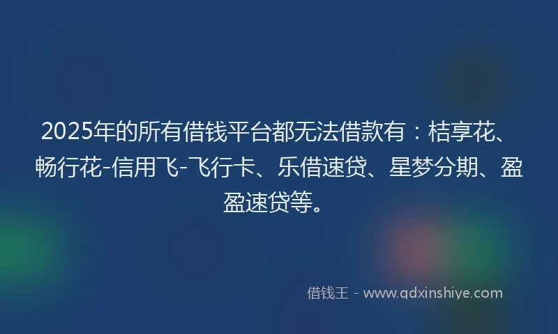 2025年的所有借钱平台都无法借款有：桔享花、畅行花-信用飞-飞行卡、乐借速贷、星梦分期、盈盈速贷等。
