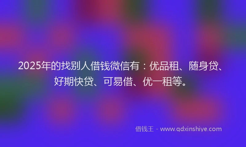 2025年的找别人借钱微信有：优品租、随身贷、好期快贷、可易借、优一租等。